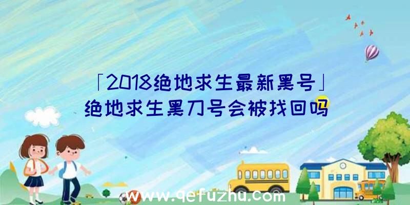 「2018绝地求生最新黑号」|绝地求生黑刀号会被找回吗